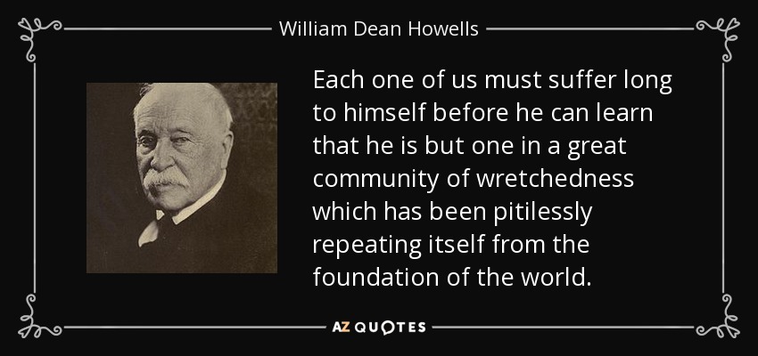 Each one of us must suffer long to himself before he can learn that he is but one in a great community of wretchedness which has been pitilessly repeating itself from the foundation of the world. - William Dean Howells