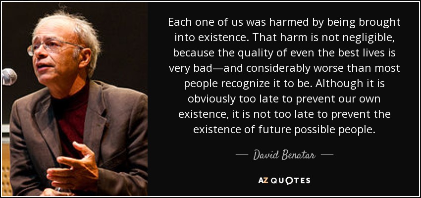 Each one of us was harmed by being brought into existence. That harm is not negligible, because the quality of even the best lives is very bad—and considerably worse than most people recognize it to be. Although it is obviously too late to prevent our own existence, it is not too late to prevent the existence of future possible people. - David Benatar