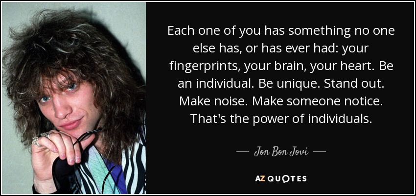Each one of you has something no one else has, or has ever had: your fingerprints, your brain, your heart. Be an individual. Be unique. Stand out. Make noise. Make someone notice. That's the power of individuals. - Jon Bon Jovi