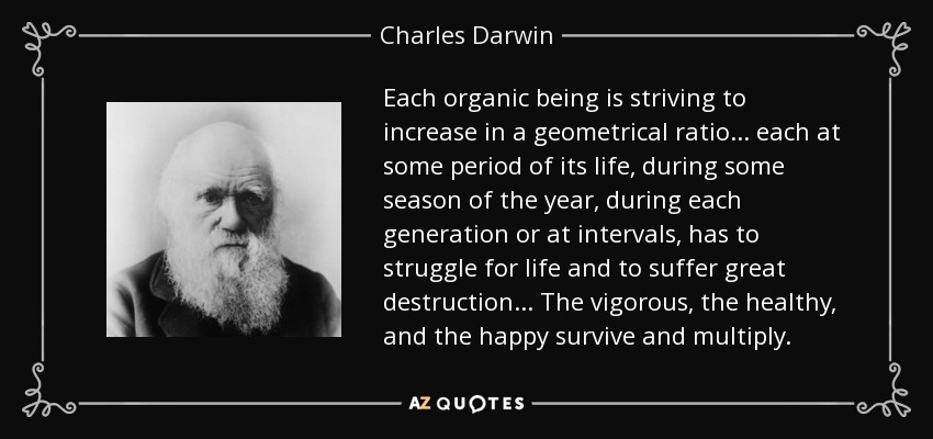 Each organic being is striving to increase in a geometrical ratio . . . each at some period of its life, during some season of the year, during each generation or at intervals, has to struggle for life and to suffer great destruction . . . The vigorous, the healthy, and the happy survive and multiply. - Charles Darwin