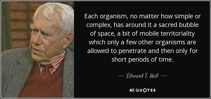 Each organism, no matter how simple or complex, has around it a sacred bubble of space, a bit of mobile territoriality which only a few other organisms are allowed to penetrate and then only for short periods of time. - Edward T. Hall