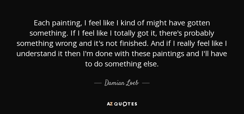 Each painting, I feel like I kind of might have gotten something. If I feel like I totally got it, there's probably something wrong and it's not finished. And if I really feel like I understand it then I'm done with these paintings and I'll have to do something else. - Damian Loeb