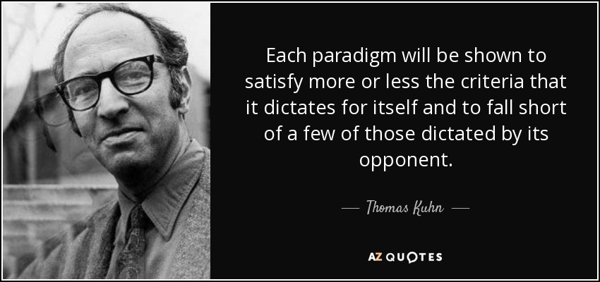 Each paradigm will be shown to satisfy more or less the criteria that it dictates for itself and to fall short of a few of those dictated by its opponent. - Thomas Kuhn