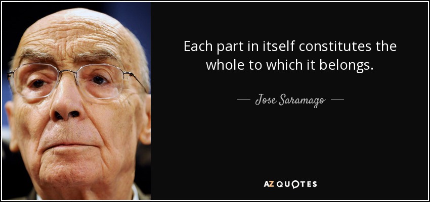 Each part in itself constitutes the whole to which it belongs. - Jose Saramago