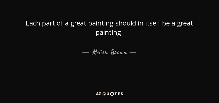 Each part of a great painting should in itself be a great painting. - Melissa Brown