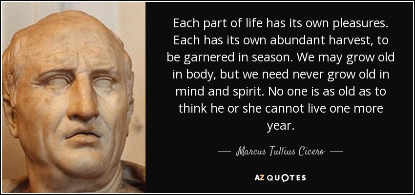 Each part of life has its own pleasures. Each has its own abundant harvest, to be garnered in season. We may grow old in body, but we need never grow old in mind and spirit. No one is as old as to think he or she cannot live one more year. - Marcus Tullius Cicero