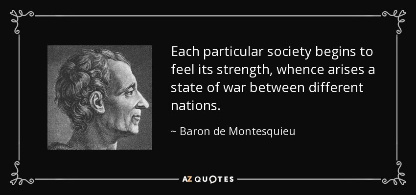 Each particular society begins to feel its strength, whence arises a state of war between different nations. - Baron de Montesquieu