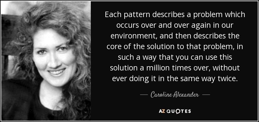 Each pattern describes a problem which occurs over and over again in our environment, and then describes the core of the solution to that problem, in such a way that you can use this solution a million times over, without ever doing it in the same way twice. - Caroline Alexander
