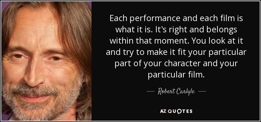 Each performance and each film is what it is. It's right and belongs within that moment. You look at it and try to make it fit your particular part of your character and your particular film. - Robert Carlyle