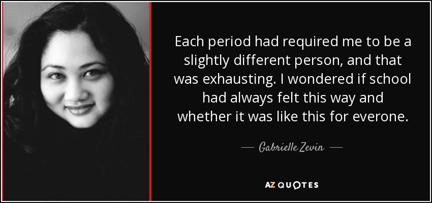 Each period had required me to be a slightly different person, and that was exhausting. I wondered if school had always felt this way and whether it was like this for everone. - Gabrielle Zevin