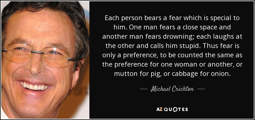 Each person bears a fear which is special to him. One man fears a close space and another man fears drowning; each laughs at the other and calls him stupid. Thus fear is only a preference, to be counted the same as the preference for one woman or another, or mutton for pig, or cabbage for onion. - Michael Crichton