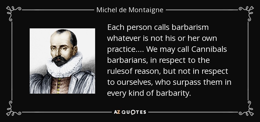 Each person calls barbarism whatever is not his or her own practice.... We may call Cannibals barbarians, in respect to the rulesof reason, but not in respect to ourselves, who surpass them in every kind of barbarity. - Michel de Montaigne