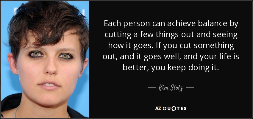 Each person can achieve balance by cutting a few things out and seeing how it goes. If you cut something out, and it goes well, and your life is better, you keep doing it. - Kim Stolz