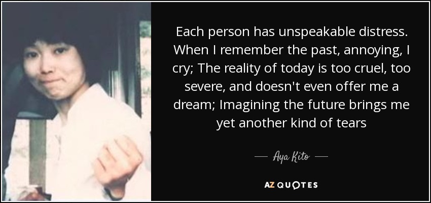 Each person has unspeakable distress. When I remember the past, annoying, I cry; The reality of today is too cruel, too severe, and doesn't even offer me a dream; Imagining the future brings me yet another kind of tears - Aya Kito