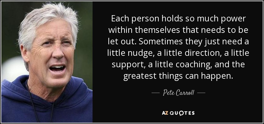 Each person holds so much power within themselves that needs to be let out. Sometimes they just need a little nudge, a little direction, a little support, a little coaching, and the greatest things can happen. - Pete Carroll