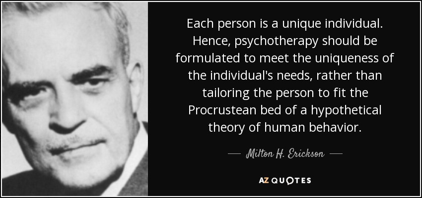 Each person is a unique individual. Hence, psychotherapy should be formulated to meet the uniqueness of the individual's needs, rather than tailoring the person to fit the Procrustean bed of a hypothetical theory of human behavior. - Milton H. Erickson