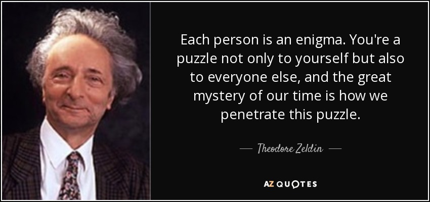 Each person is an enigma. You're a puzzle not only to yourself but also to everyone else, and the great mystery of our time is how we penetrate this puzzle. - Theodore Zeldin