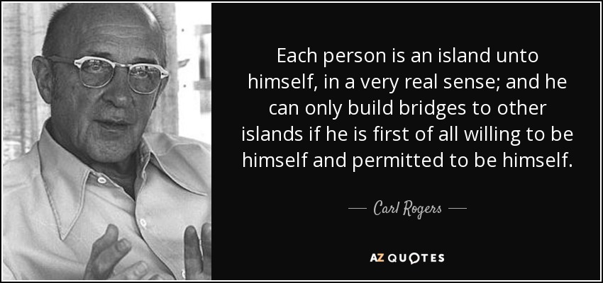 Each person is an island unto himself, in a very real sense; and he can only build bridges to other islands if he is first of all willing to be himself and permitted to be himself. - Carl Rogers