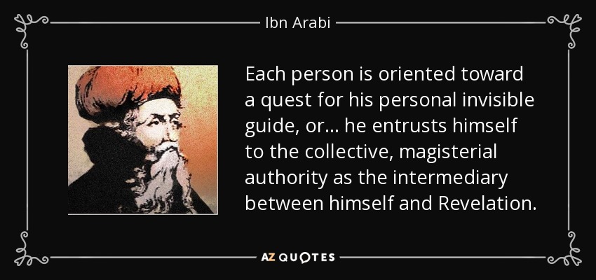 Each person is oriented toward a quest for his personal invisible guide, or . . . he entrusts himself to the collective, magisterial authority as the intermediary between himself and Revelation. - Ibn Arabi