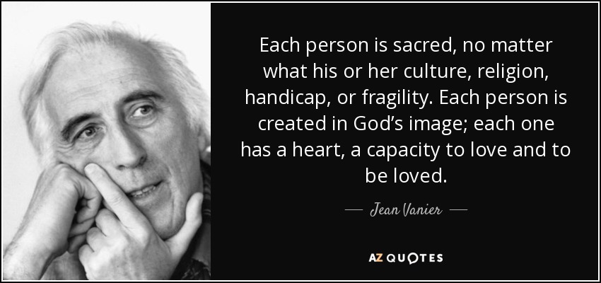 Each person is sacred, no matter what his or her culture, religion, handicap, or fragility. Each person is created in God’s image; each one has a heart, a capacity to love and to be loved. - Jean Vanier