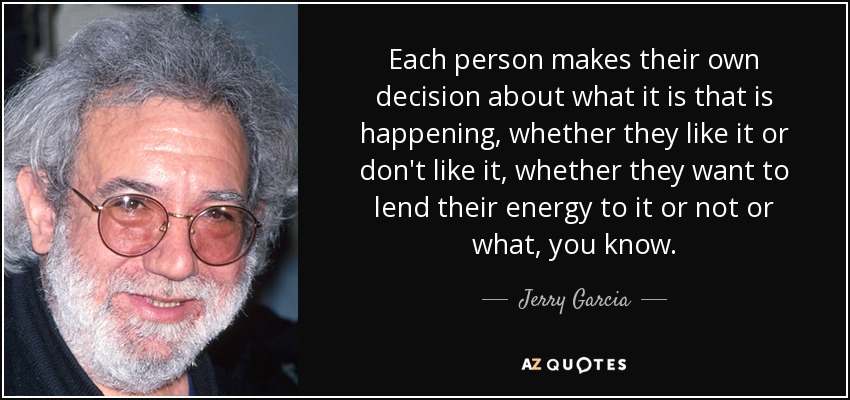 Each person makes their own decision about what it is that is happening, whether they like it or don't like it, whether they want to lend their energy to it or not or what, you know. - Jerry Garcia