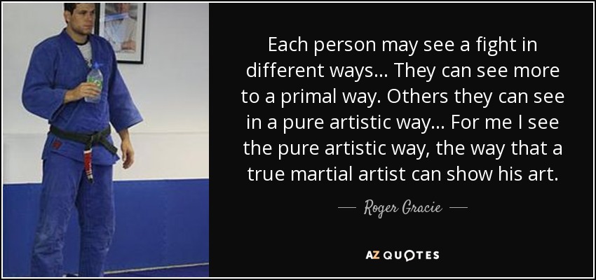 Each person may see a fight in different ways... They can see more to a primal way. Others they can see in a pure artistic way... For me I see the pure artistic way, the way that a true martial artist can show his art. - Roger Gracie
