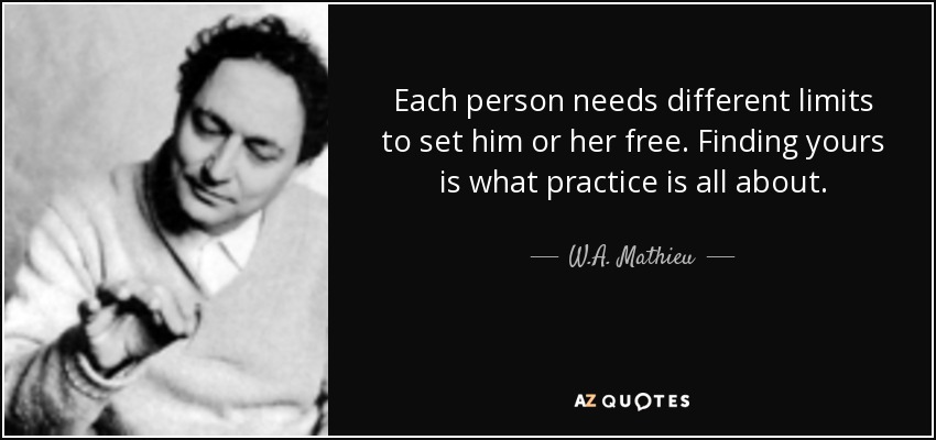Each person needs different limits to set him or her free. Finding yours is what practice is all about. - W.A. Mathieu