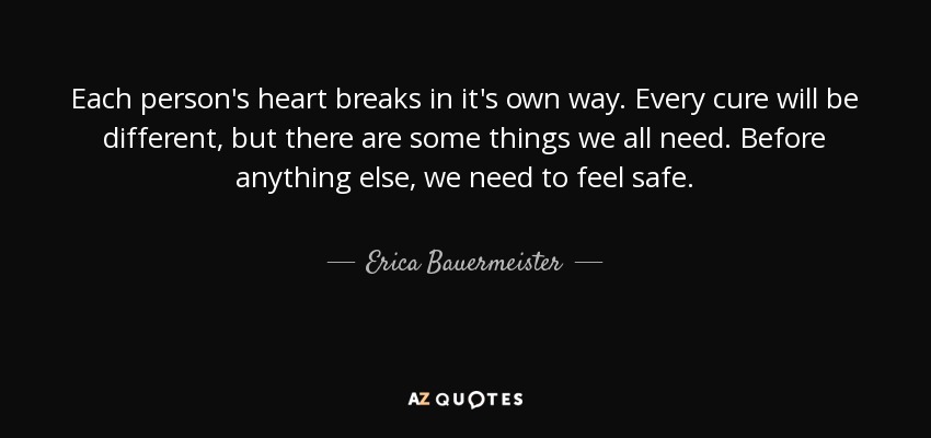 Each person's heart breaks in it's own way. Every cure will be different, but there are some things we all need. Before anything else, we need to feel safe. - Erica Bauermeister