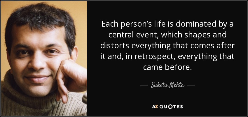 Each person’s life is dominated by a central event, which shapes and distorts everything that comes after it and, in retrospect, everything that came before. - Suketu Mehta