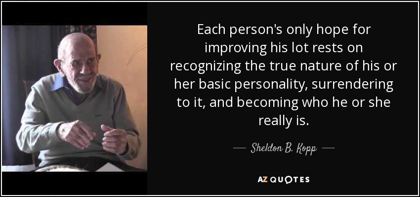 Each person's only hope for improving his lot rests on recognizing the true nature of his or her basic personality, surrendering to it, and becoming who he or she really is. - Sheldon B. Kopp