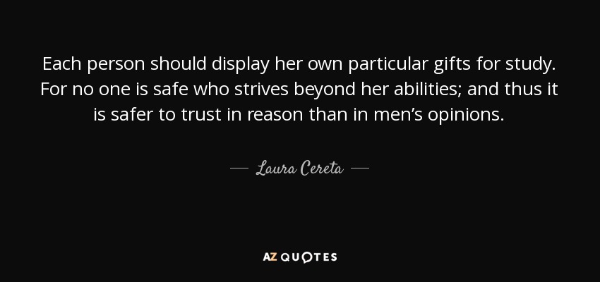 Each person should display her own particular gifts for study. For no one is safe who strives beyond her abilities; and thus it is safer to trust in reason than in men’s opinions. - Laura Cereta