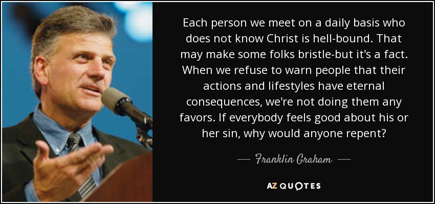 Each person we meet on a daily basis who does not know Christ is hell-bound. That may make some folks bristle-but it's a fact. When we refuse to warn people that their actions and lifestyles have eternal consequences, we're not doing them any favors. If everybody feels good about his or her sin, why would anyone repent? - Franklin Graham