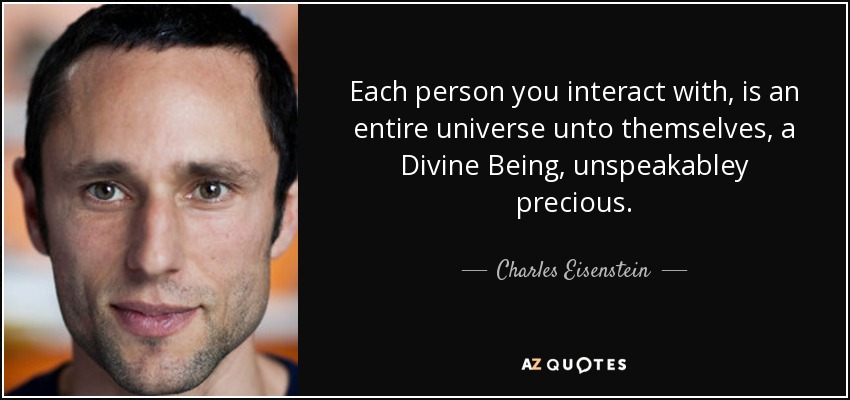Each person you interact with, is an entire universe unto themselves, a Divine Being, unspeakabley precious. - Charles Eisenstein