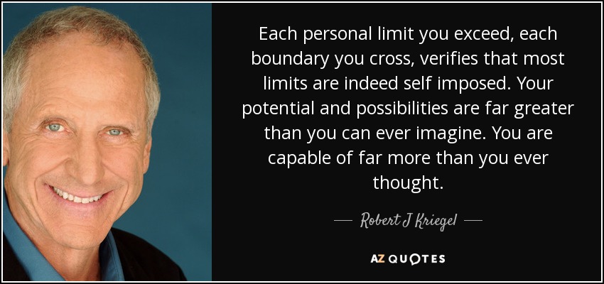 Each personal limit you exceed, each boundary you cross, verifies that most limits are indeed self imposed. Your potential and possibilities are far greater than you can ever imagine. You are capable of far more than you ever thought. - Robert J Kriegel