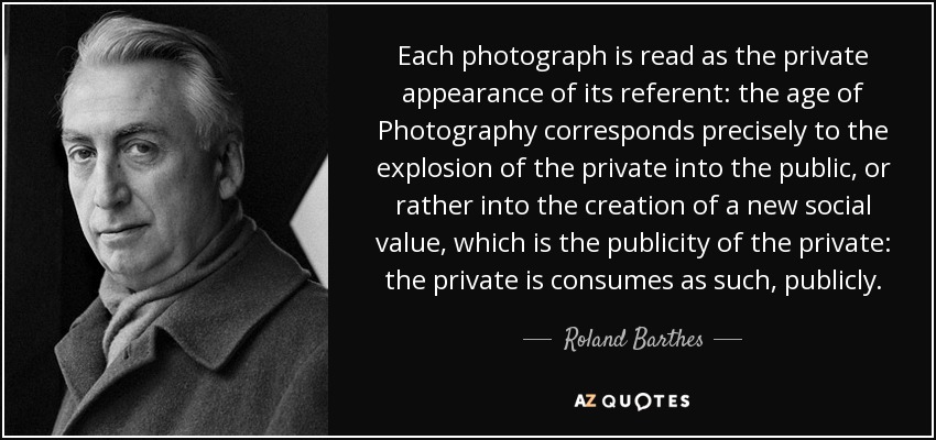 Each photograph is read as the private appearance of its referent: the age of Photography corresponds precisely to the explosion of the private into the public, or rather into the creation of a new social value, which is the publicity of the private: the private is consumes as such, publicly. - Roland Barthes