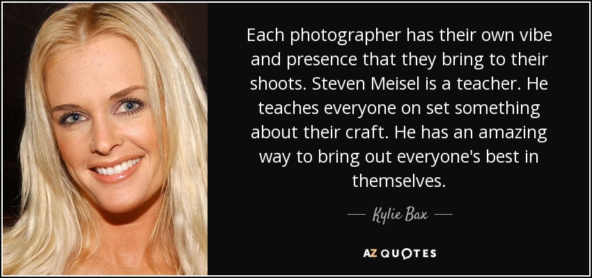 Each photographer has their own vibe and presence that they bring to their shoots. Steven Meisel is a teacher. He teaches everyone on set something about their craft. He has an amazing way to bring out everyone's best in themselves. - Kylie Bax