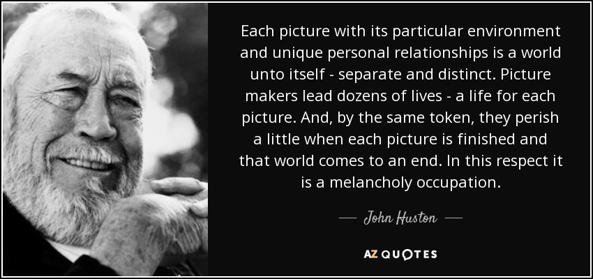 Each picture with its particular environment and unique personal relationships is a world unto itself - separate and distinct. Picture makers lead dozens of lives - a life for each picture. And, by the same token, they perish a little when each picture is finished and that world comes to an end. In this respect it is a melancholy occupation. - John Huston