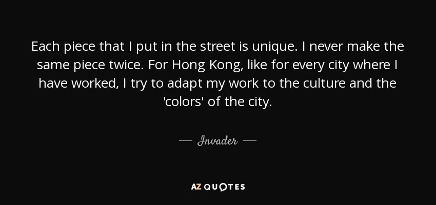 Each piece that I put in the street is unique. I never make the same piece twice. For Hong Kong, like for every city where I have worked, I try to adapt my work to the culture and the 'colors' of the city. - Invader