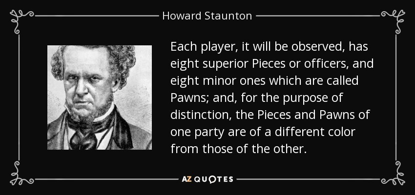 Each player, it will be observed, has eight superior Pieces or officers, and eight minor ones which are called Pawns; and, for the purpose of distinction, the Pieces and Pawns of one party are of a different color from those of the other. - Howard Staunton