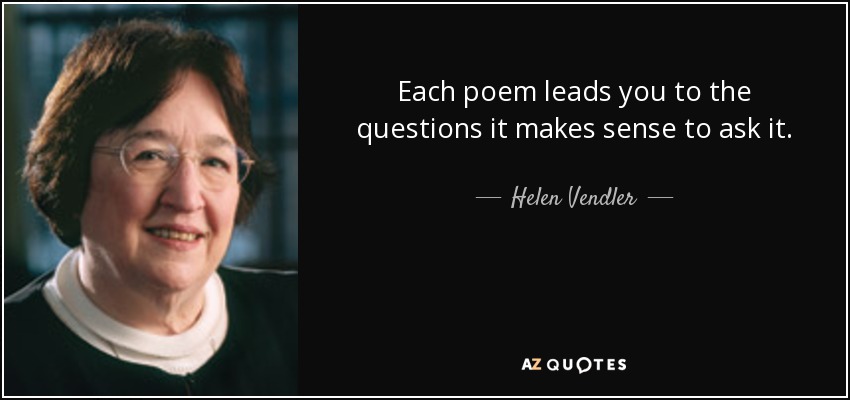 Each poem leads you to the questions it makes sense to ask it. - Helen Vendler