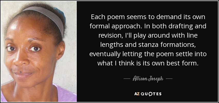 Each poem seems to demand its own formal approach. In both drafting and revision, I'll play around with line lengths and stanza formations, eventually letting the poem settle into what I think is its own best form. - Allison Joseph