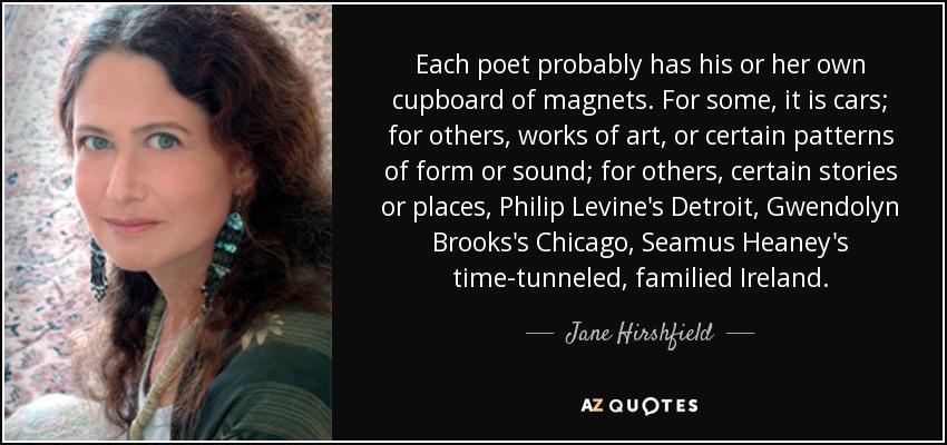 Each poet probably has his or her own cupboard of magnets. For some, it is cars; for others, works of art, or certain patterns of form or sound; for others, certain stories or places, Philip Levine's Detroit, Gwendolyn Brooks's Chicago, Seamus Heaney's time-tunneled, familied Ireland. - Jane Hirshfield