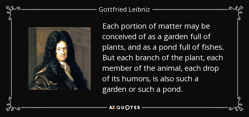 Each portion of matter may be conceived of as a garden full of plants, and as a pond full of fishes. But each branch of the plant, each member of the animal, each drop of its humors, is also such a garden or such a pond. - Gottfried Leibniz