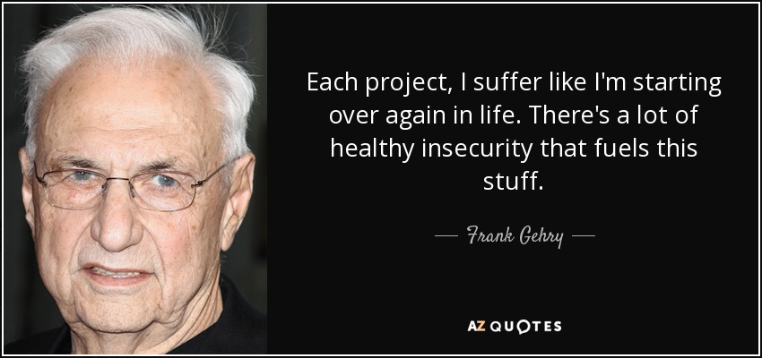 Each project, I suffer like I'm starting over again in life. There's a lot of healthy insecurity that fuels this stuff. - Frank Gehry