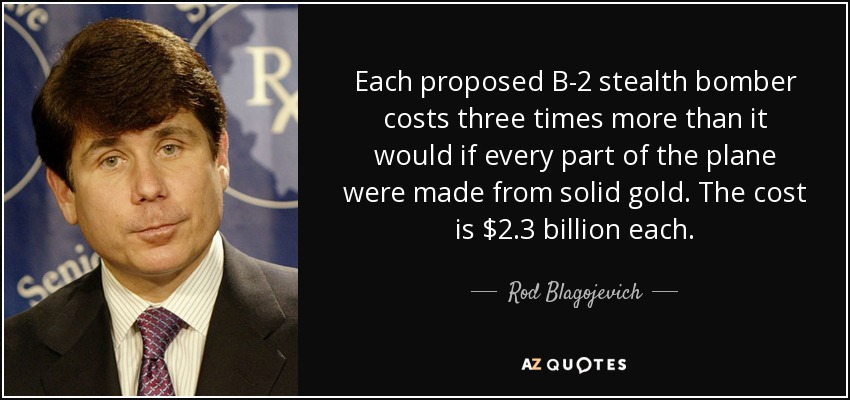 Each proposed B-2 stealth bomber costs three times more than it would if every part of the plane were made from solid gold. The cost is $2.3 billion each. - Rod Blagojevich