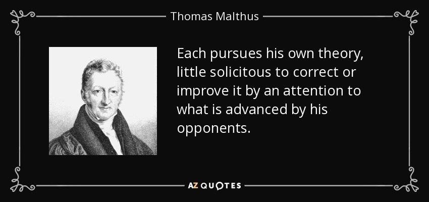 Each pursues his own theory, little solicitous to correct or improve it by an attention to what is advanced by his opponents. - Thomas Malthus