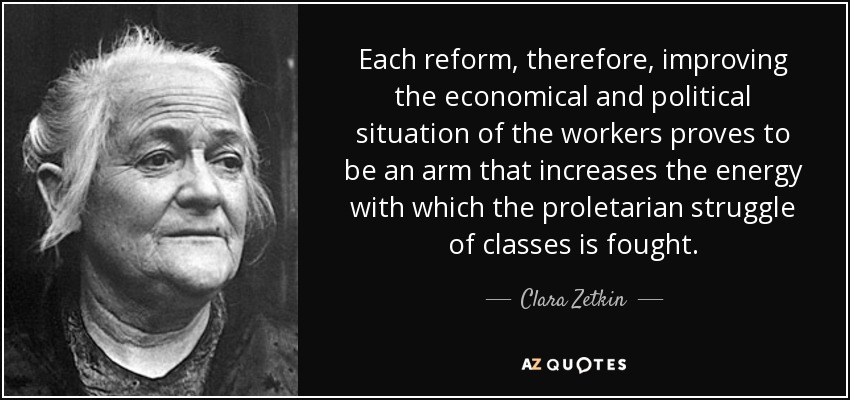 Each reform, therefore, improving the economical and political situation of the workers proves to be an arm that increases the energy with which the proletarian struggle of classes is fought. - Clara Zetkin