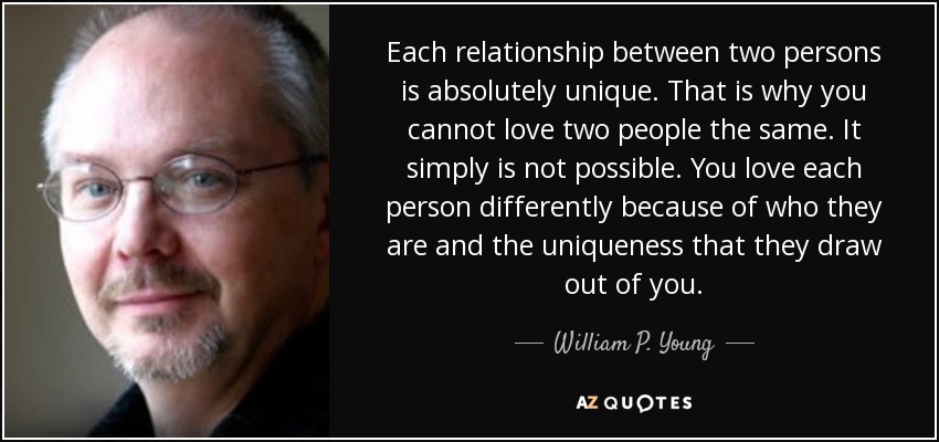 Each relationship between two persons is absolutely unique. That is why you cannot love two people the same. It simply is not possible. You love each person differently because of who they are and the uniqueness that they draw out of you. - William P. Young