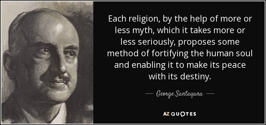 Each religion, by the help of more or less myth, which it takes more or less seriously, proposes some method of fortifying the human soul and enabling it to make its peace with its destiny. - George Santayana