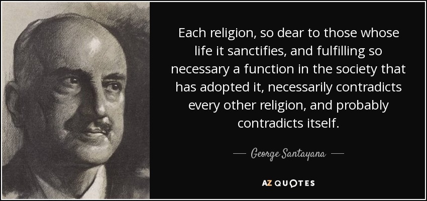 Each religion, so dear to those whose life it sanctifies, and fulfilling so necessary a function in the society that has adopted it, necessarily contradicts every other religion, and probably contradicts itself. - George Santayana